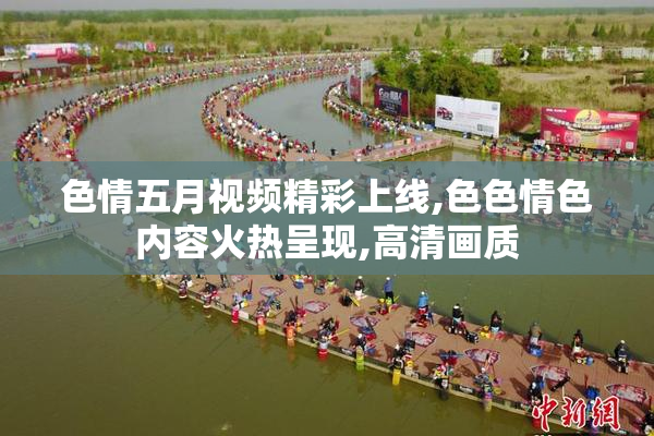 色情五月视频精彩上线,色色情色内容火热呈现,高清画质