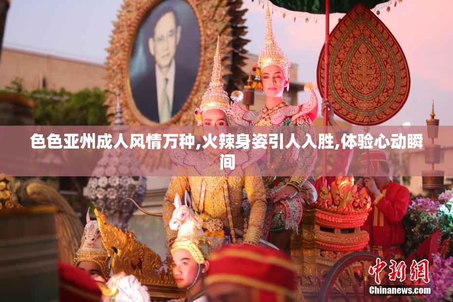 色色亚州成人风情万种,火辣身姿引人入胜,体验心动瞬间