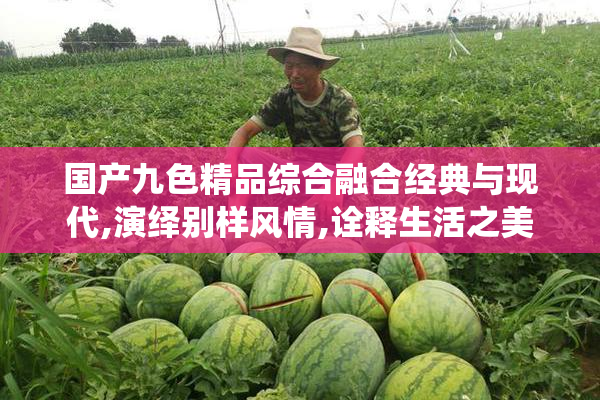 国产九色精品综合融合经典与现代,演绎别样风情,诠释生活之美