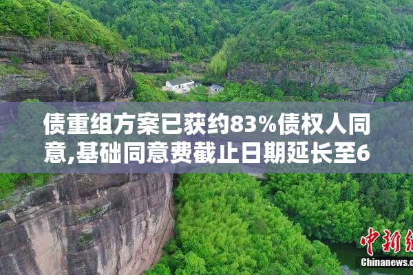 债重组方案已获约83%债权人同意,基础同意费截止日期延长至6月