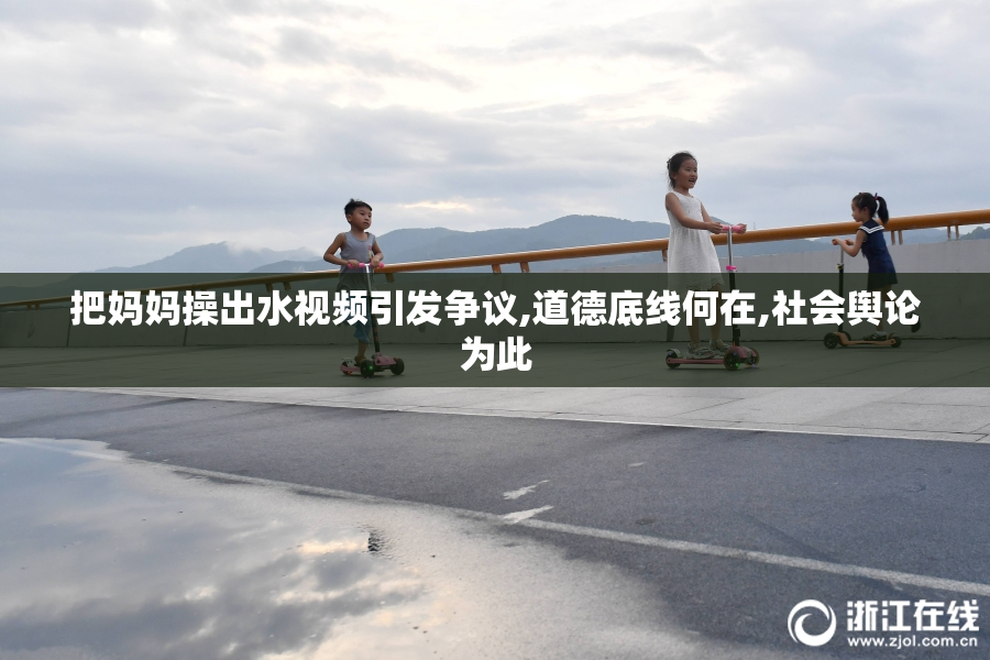 把妈妈操出水视频引发争议,道德底线何在,社会舆论为此