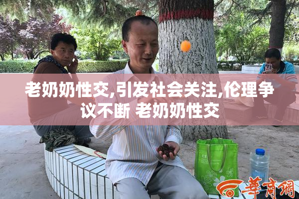 老奶奶性交,引发社会关注,伦理争议不断 老奶奶性交