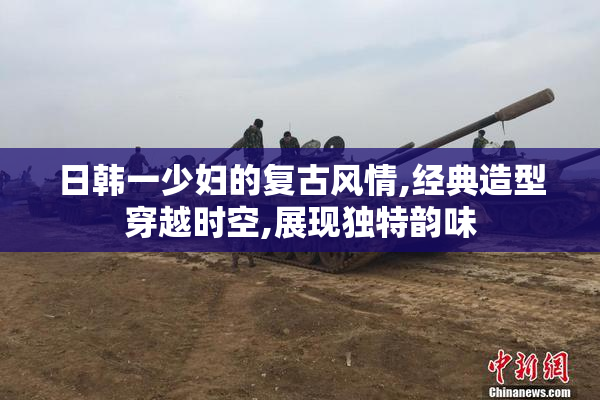 日韩一少妇的复古风情,经典造型穿越时空,展现独特韵味