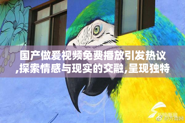 国产做爰视频免费播放引发热议,探索情感与现实的交融,呈现独特的