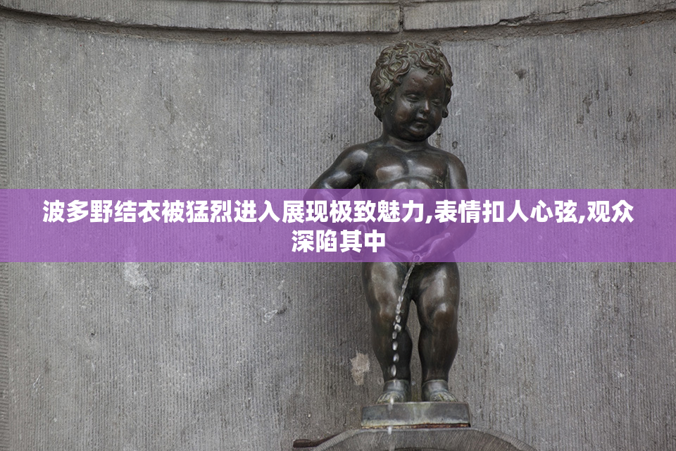 波多野结衣被猛烈进入展现极致魅力,表情扣人心弦,观众深陷其中