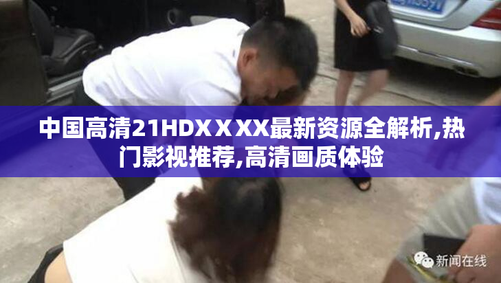 中国高清21HDXⅩXX最新资源全解析,热门影视推荐,高清画质体验
