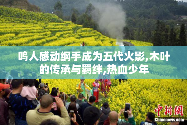 鸣人感动纲手成为五代火影,木叶的传承与羁绊,热血少年