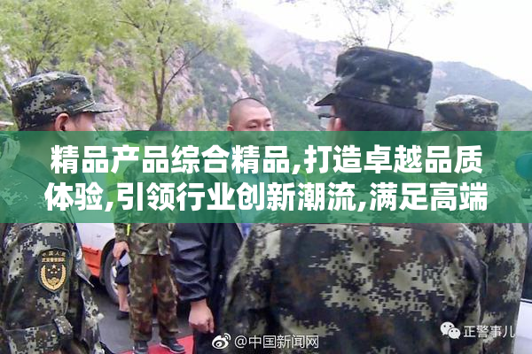 精品产品综合精品,打造卓越品质体验,引领行业创新潮流,满足高端