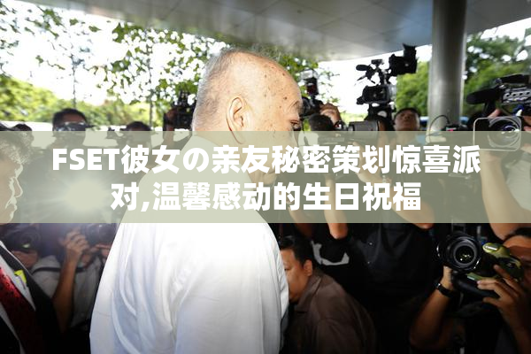 FSET彼女の亲友秘密策划惊喜派对,温馨感动的生日祝福