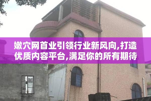 嫩穴网首业引领行业新风向,打造优质内容平台,满足你的所有期待与