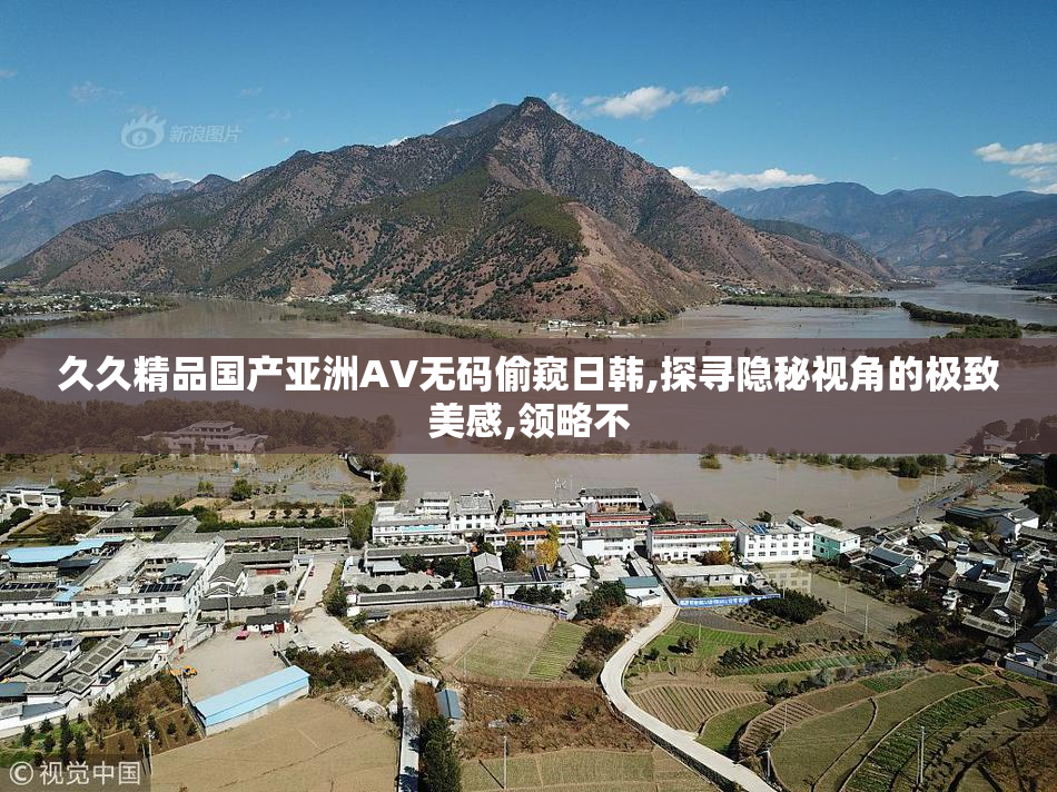 久久精品国产亚洲AV无码偷窥日韩,探寻隐秘视角的极致美感,领略不