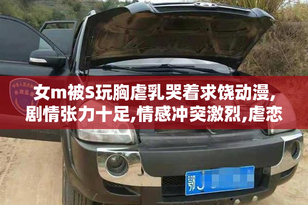 女m被S玩胸虐乳哭着求饶动漫,剧情张力十足,情感冲突激烈,虐恋情节