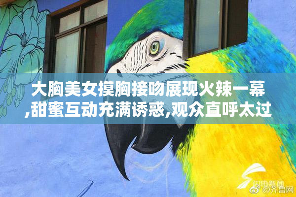 大胸美女摸胸接吻展现火辣一幕,甜蜜互动充满诱惑,观众直呼太过