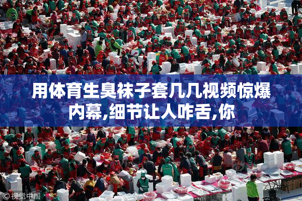 用体育生臭袜子套几几视频惊爆内幕,细节让人咋舌,你