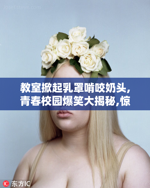 教室掀起乳罩啃咬奶头,青春校园爆笑大揭秘,惊现激情