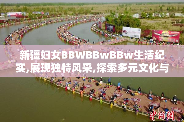 新疆妇女BBWBBwBBw生活纪实,展现独特风采,探索多元文化与现代生活
