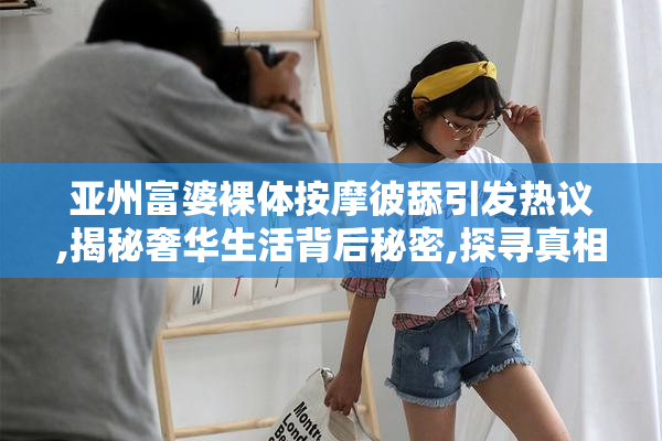 亚州富婆裸体按摩彼舔引发热议,揭秘奢华生活背后秘密,探寻真相