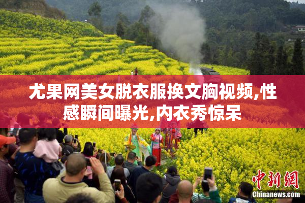 尤果网美女脱衣服换文胸视频,性感瞬间曝光,内衣秀惊呆