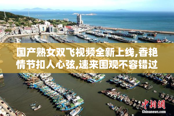 国产熟女双飞视频全新上线,香艳情节扣人心弦,速来围观不容错过