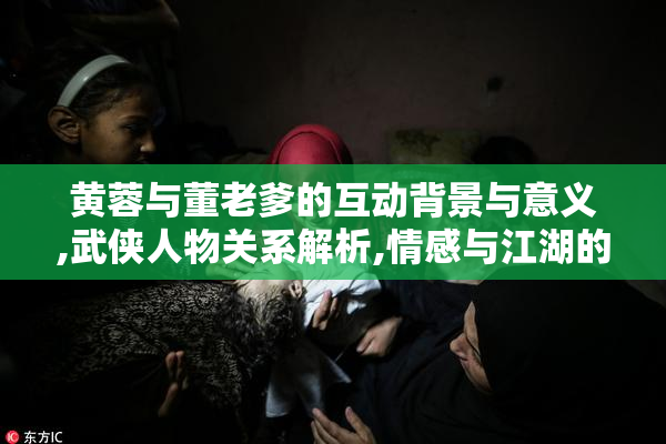 黄蓉与董老爹的互动背景与意义,武侠人物关系解析,情感与江湖的