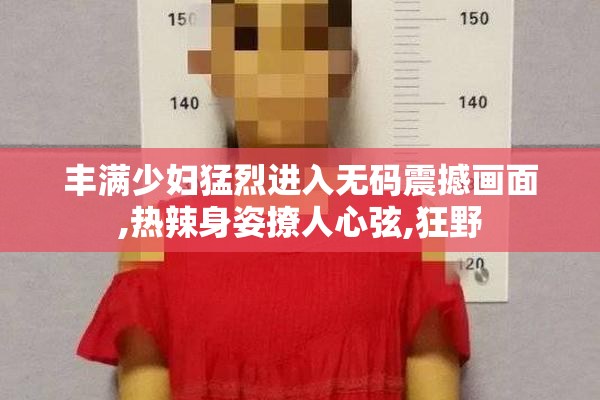 丰满少妇猛烈进入无码震撼画面,热辣身姿撩人心弦,狂野