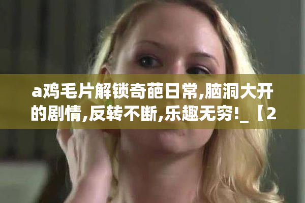 a鸡毛片解锁奇葩日常,脑洞大开的剧情,反转不断,乐趣无穷!_【2025