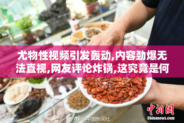 尤物性视频引发轰动,内容劲爆无法直视,网友评论炸锅,这究竟是何方