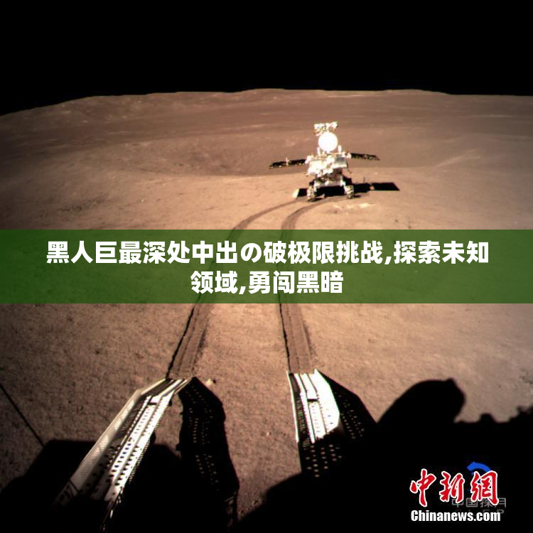 黑人巨最深处中出の破极限挑战,探索未知领域,勇闯黑暗