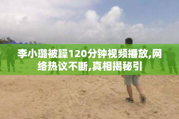 李小璐被躁120分钟视频播放,网络热议不断,真相揭秘引