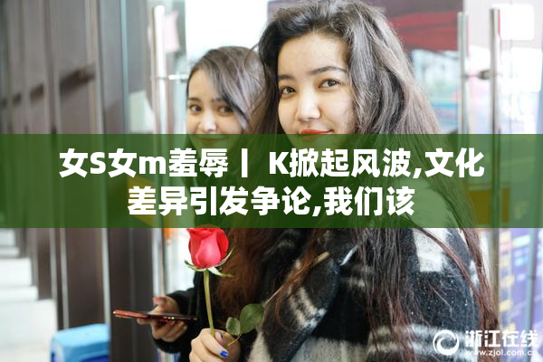 女S女m羞辱丨 K掀起风波,文化差异引发争论,我们该