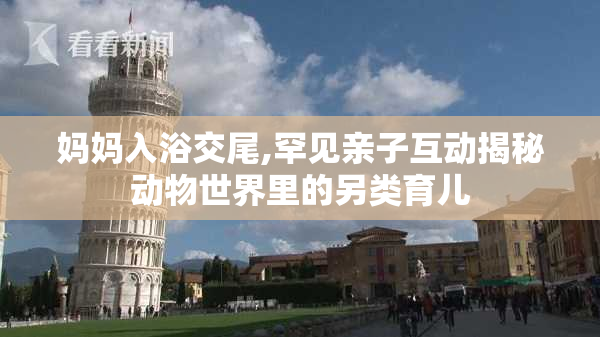 妈妈入浴交尾,罕见亲子互动揭秘动物世界里的另类育儿