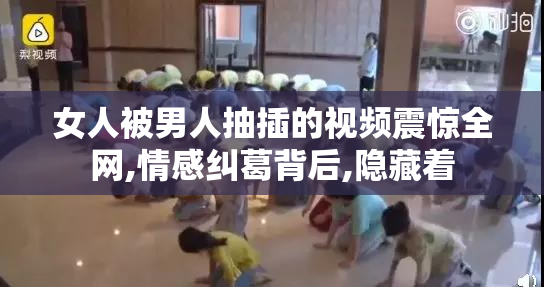 女人被男人抽插的视频震惊全网,情感纠葛背后,隐藏着