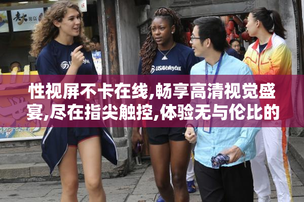 性视屏不卡在线,畅享高清视觉盛宴,尽在指尖触控,体验无与伦比的