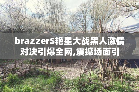 brazzerS艳星大战黑人激情对决引爆全网,震撼场面引