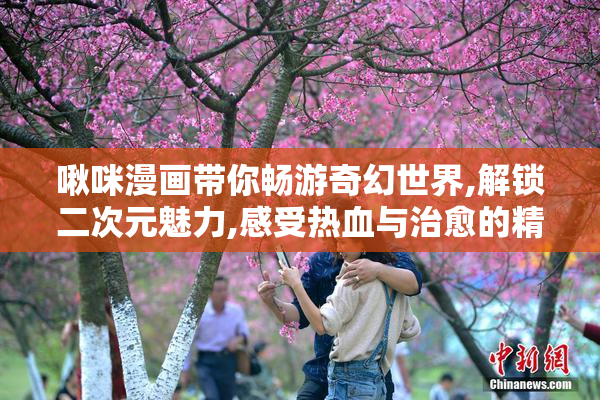 啾咪漫画带你畅游奇幻世界,解锁二次元魅力,感受热血与治愈的精彩
