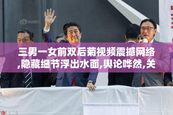 三男一女前双后菊视频震撼网络,隐藏细节浮出水面,舆论哗然,关注度
