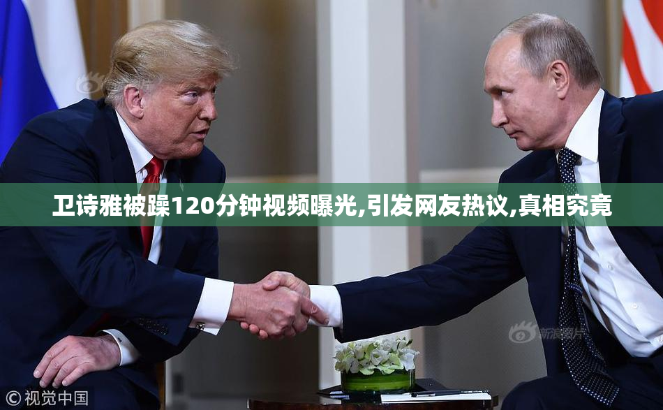 卫诗雅被躁120分钟视频曝光,引发网友热议,真相究竟