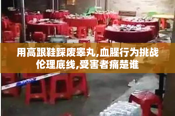 用高跟鞋踩废睾丸,血腥行为挑战伦理底线,受害者痛楚谁