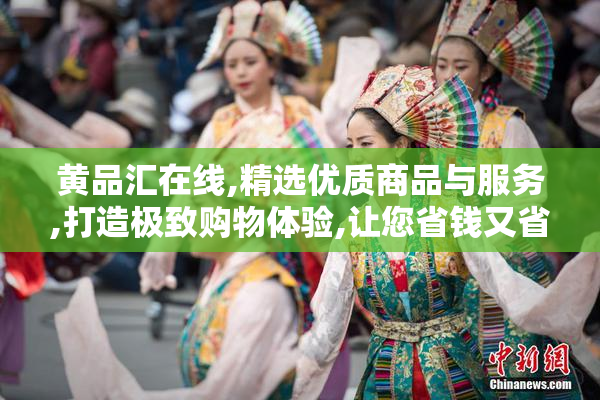 黄品汇在线,精选优质商品与服务,打造极致购物体验,让您省钱又省心