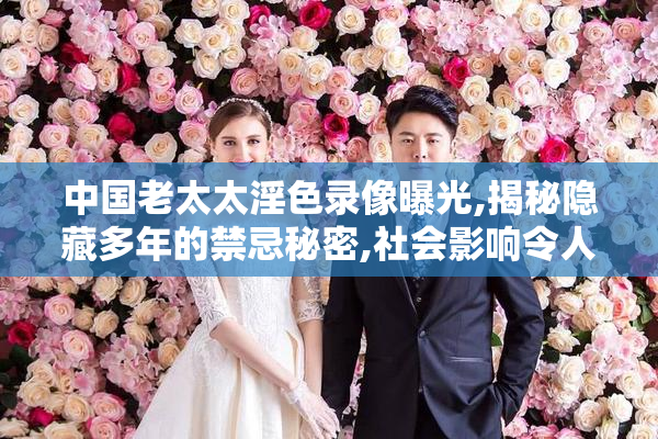 中国老太太淫色录像曝光,揭秘隐藏多年的禁忌秘密,社会影响令人