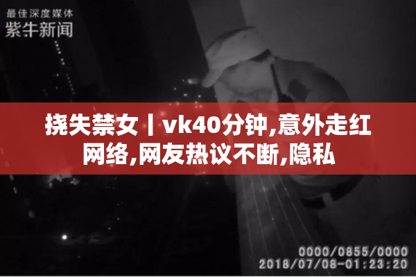 挠失禁女丨vk40分钟,意外走红网络,网友热议不断,隐私