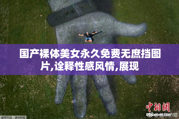 国产裸体美女永久免费无庶挡图片,诠释性感风情,展现