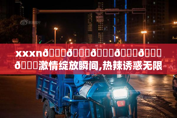 xxxn🍆🍆🍆🍆🍆🍆激情绽放瞬间,热辣诱惑无限,探索