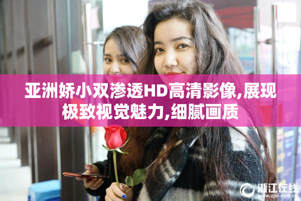 亚洲娇小双渗透HD高清影像,展现极致视觉魅力,细腻画质