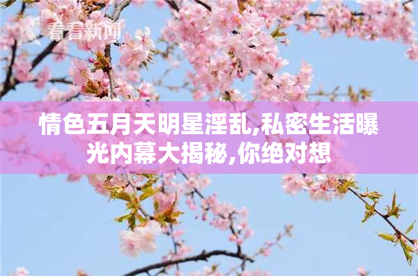 情色五月天明星淫乱,私密生活曝光内幕大揭秘,你绝对想