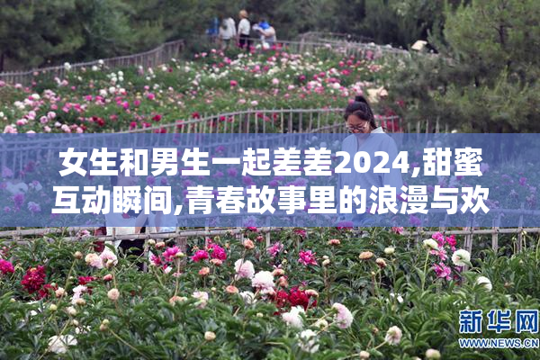 女生和男生一起差差2024,甜蜜互动瞬间,青春故事里的浪漫与欢笑