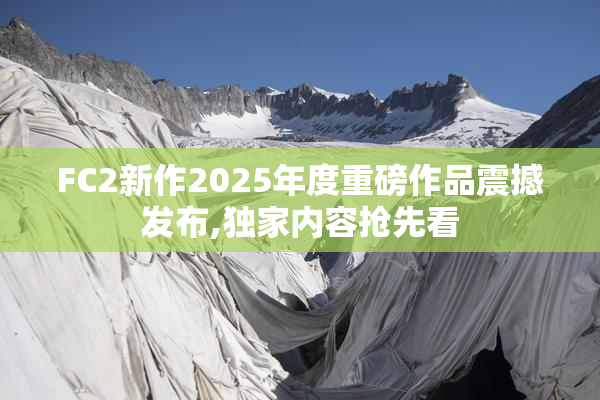 FC2新作2025年度重磅作品震撼发布,独家内容抢先看