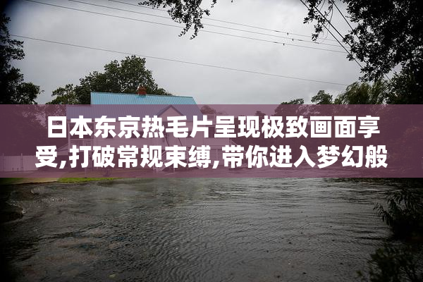 日本东京热毛片呈现极致画面享受,打破常规束缚,带你进入梦幻般的