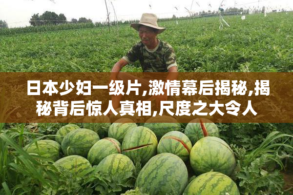 日本少妇一级片,激情幕后揭秘,揭秘背后惊人真相,尺度之大令人