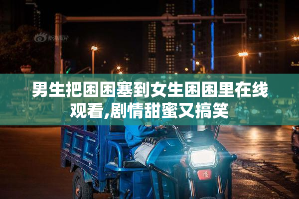 男生把困困塞到女生困困里在线观看,剧情甜蜜又搞笑